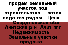 продам земельный участок под строительство 12 соток вода газ рядом › Цена ­ 150 - Свердловская обл., Ачитский р-н, Ачит пгт Недвижимость » Земельные участки продажа   
